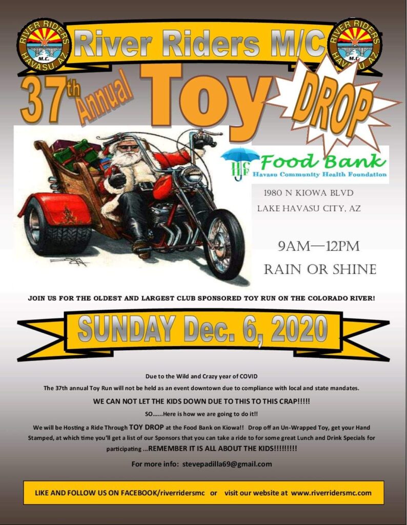 River Riders MC Christmas Toy Run 2020 is December 6, 2020 and is the Motorcycle Club's 37th Annual Toy Run.  This year due to Covid19, the Toy Run will be a "Toy Drop" Benefitting the Havasu Community Health Foundation Food Bank. Riders will arrive at the Food Bank for a "Ride Through" Toy Drop. Riders will get a Hand Stamp and a list of Sponsor Bars and Restaurants to ride to for discounts for participating in this year's Christmas Toy Donation!