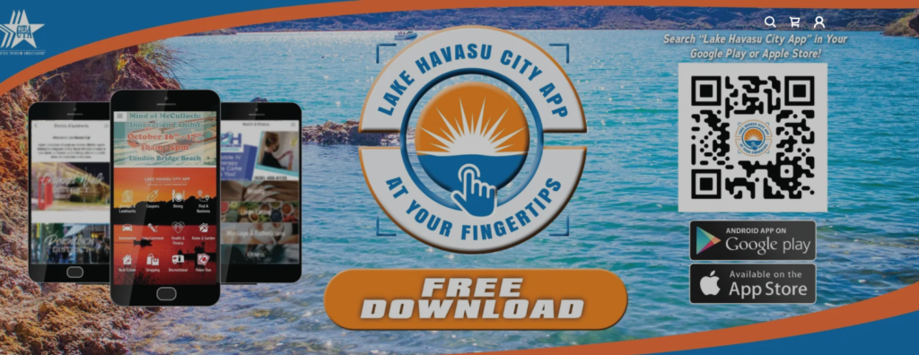 Download the Lake Havasu City App in your Google Play Store or Apple Store! Search Districts, Coupons, Dining, Home & Garden and check out the event calendar! The Lake Havasu City App keeps you up to date on the weather and offers from our local businesses. Need an oil change? Want to find a great spot to eat and save? The Lake Havasu City App has you covered. CLICK Below & Get That App! 