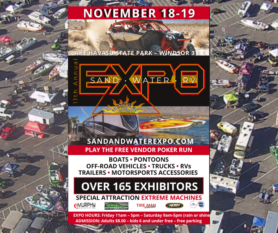 Sand and Water Expo Lake Havasu City November 18 & 19, 2022 at Windsor 3 & 4.  The 11th Annual Features Boats, Off Road Vehicles, Recreational Vehicles. With more than 160 Vendors and Displays you'll find Travel Trailers & Pontoons, Watercraft & Accessories