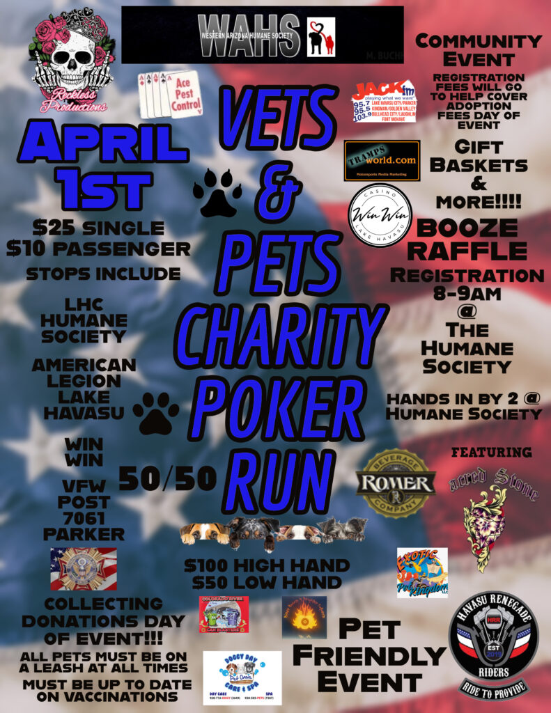 Vets & Pets Charity Run April 1st, 2023 Lake Havasu City. Join Veterans and others on this Poker Run to Benefit the Western Arizona Humane Society (WAHS) Motorcycles and ALL Vehicles are Welcome to Join the American Legion Veterans & Bring the Family out for this Fun Community Event of visiting Poker Stops followed by a Fun Afternoon at Western Arizona Humane Society. 